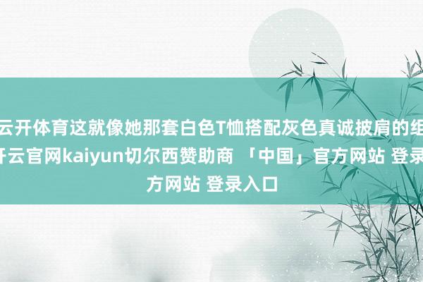 云开体育这就像她那套白色T恤搭配灰色真诚披肩的组合-开云官网kaiyun切尔西赞助商 「中国」官方网站 登录入口