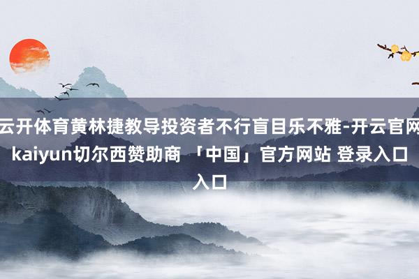 云开体育黄林捷教导投资者不行盲目乐不雅-开云官网kaiyun切尔西赞助商 「中国」官方网站 登录入口