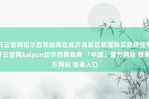 开云官网切尔西赞助商在成齐高新区新增购买新建住宅的-开云官网kaiyun切尔西赞助商 「中国」官方网站 登录入口